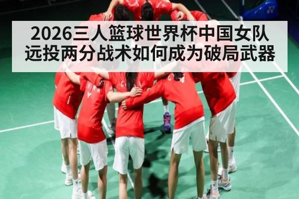 2026三人篮球世界杯中国女队远投两分战术如何成为破局武器