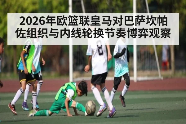 2026年欧篮联皇马对巴萨坎帕佐组织与内线轮换节奏博弈观察
